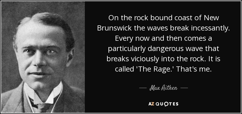 On the rock bound coast of New Brunswick the waves break incessantly. Every now and then comes a particularly dangerous wave that breaks viciously into the rock. It is called 'The Rage.' That's me. - Max Aitken, Lord Beaverbrook