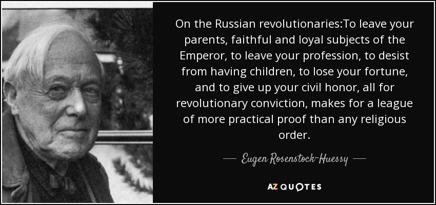 On the Russian revolutionaries:To leave your parents, faithful and loyal subjects of the Emperor, to leave your profession, to desist from having children, to lose your fortune, and to give up your civil honor, all for revolutionary conviction, makes for a league of more practical proof than any religious order. - Eugen Rosenstock-Huessy