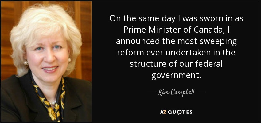 On the same day I was sworn in as Prime Minister of Canada, I announced the most sweeping reform ever undertaken in the structure of our federal government. - Kim Campbell