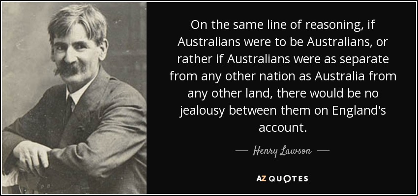 On the same line of reasoning, if Australians were to be Australians, or rather if Australians were as separate from any other nation as Australia from any other land, there would be no jealousy between them on England's account. - Henry Lawson