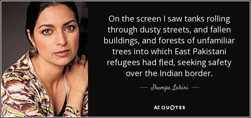 On the screen I saw tanks rolling through dusty streets, and fallen buildings, and forests of unfamiliar trees into which East Pakistani refugees had fled, seeking safety over the Indian border. - Jhumpa Lahiri
