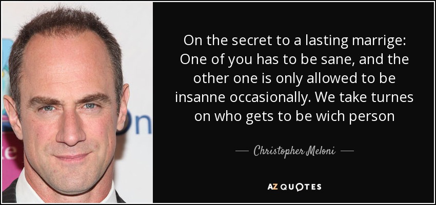 On the secret to a lasting marrige: One of you has to be sane, and the other one is only allowed to be insanne occasionally. We take turnes on who gets to be wich person - Christopher Meloni