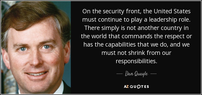 On the security front, the United States must continue to play a leadership role. There simply is not another country in the world that commands the respect or has the capabilities that we do, and we must not shrink from our responsibilities. - Dan Quayle