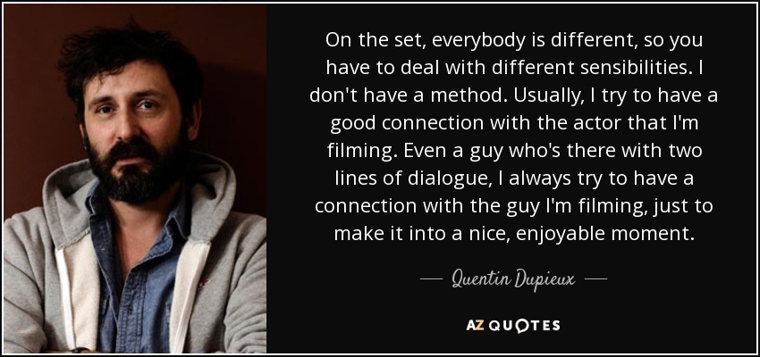 On the set, everybody is different, so you have to deal with different sensibilities. I don't have a method. Usually, I try to have a good connection with the actor that I'm filming. Even a guy who's there with two lines of dialogue, I always try to have a connection with the guy I'm filming, just to make it into a nice, enjoyable moment. - Quentin Dupieux