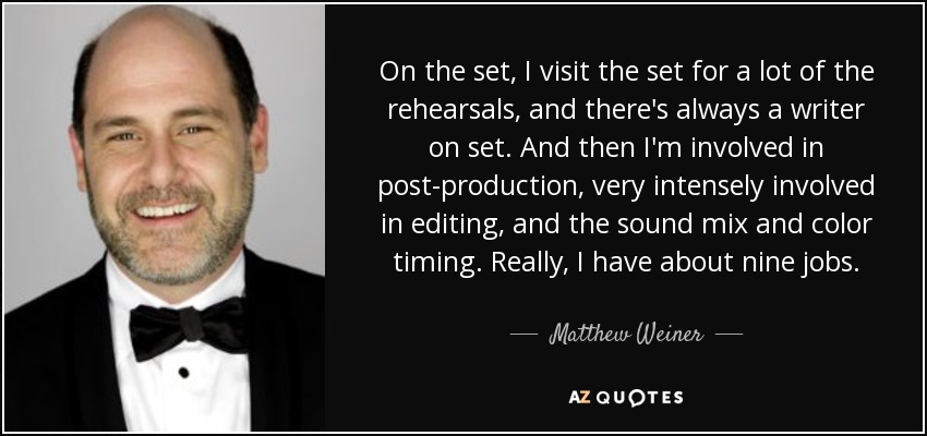 On the set, I visit the set for a lot of the rehearsals, and there's always a writer on set. And then I'm involved in post-production, very intensely involved in editing, and the sound mix and color timing. Really, I have about nine jobs. - Matthew Weiner