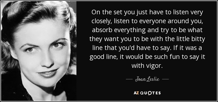 On the set you just have to listen very closely, listen to everyone around you, absorb everything and try to be what they want you to be with the little bitty line that you'd have to say. If it was a good line, it would be such fun to say it with vigor. - Joan Leslie