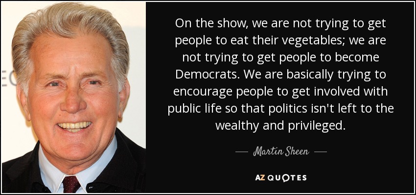 On the show, we are not trying to get people to eat their vegetables; we are not trying to get people to become Democrats. We are basically trying to encourage people to get involved with public life so that politics isn't left to the wealthy and privileged. - Martin Sheen