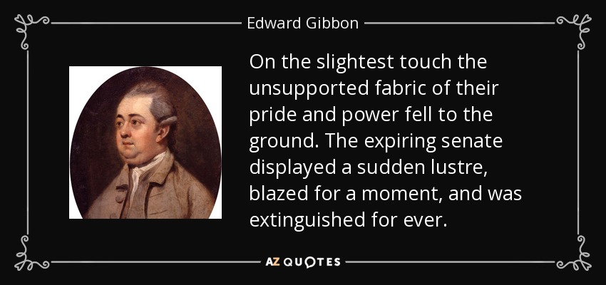 On the slightest touch the unsupported fabric of their pride and power fell to the ground. The expiring senate displayed a sudden lustre, blazed for a moment, and was extinguished for ever. - Edward Gibbon