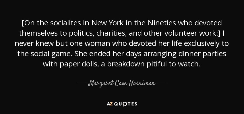 [On the socialites in New York in the Nineties who devoted themselves to politics, charities, and other volunteer work:] I never knew but one woman who devoted her life exclusively to the social game. She ended her days arranging dinner parties with paper dolls, a breakdown pitiful to watch. - Margaret Case Harriman
