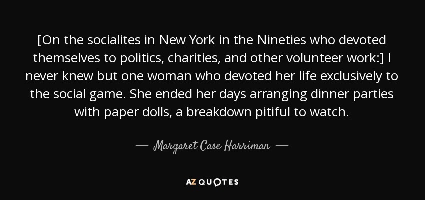 [On the socialites in New York in the Nineties who devoted themselves to politics, charities, and other volunteer work:] I never knew but one woman who devoted her life exclusively to the social game. She ended her days arranging dinner parties with paper dolls, a breakdown pitiful to watch. - Margaret Case Harriman