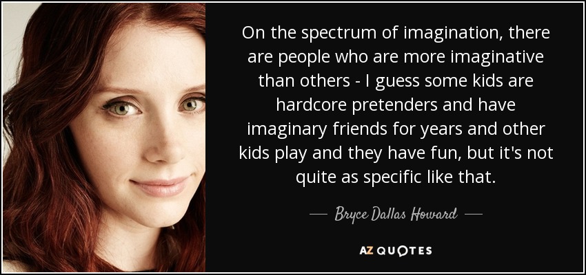 On the spectrum of imagination, there are people who are more imaginative than others - I guess some kids are hardcore pretenders and have imaginary friends for years and other kids play and they have fun, but it's not quite as specific like that. - Bryce Dallas Howard