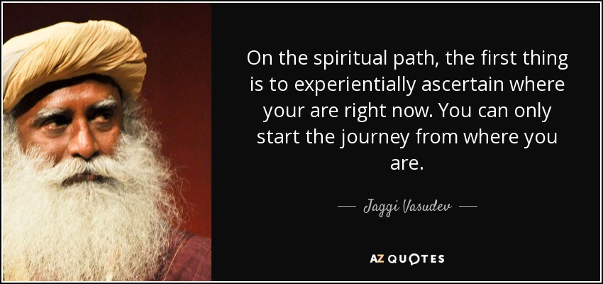On the spiritual path, the first thing is to experientially ascertain where your are right now. You can only start the journey from where you are. - Jaggi Vasudev