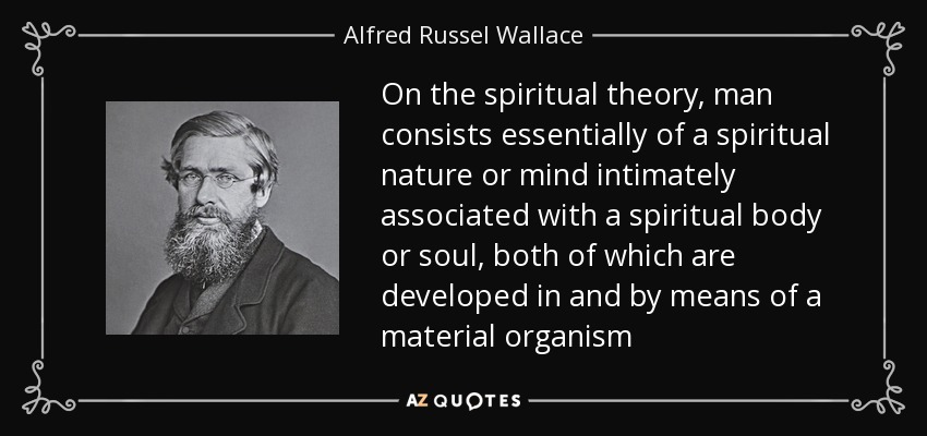 On the spiritual theory, man consists essentially of a spiritual nature or mind intimately associated with a spiritual body or soul, both of which are developed in and by means of a material organism - Alfred Russel Wallace