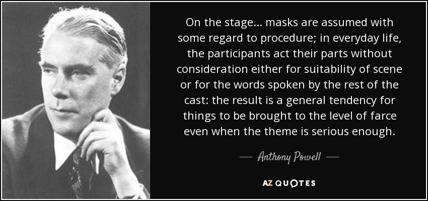 On the stage . . . masks are assumed with some regard to procedure; in everyday life, the participants act their parts without consideration either for suitability of scene or for the words spoken by the rest of the cast: the result is a general tendency for things to be brought to the level of farce even when the theme is serious enough. - Anthony Powell