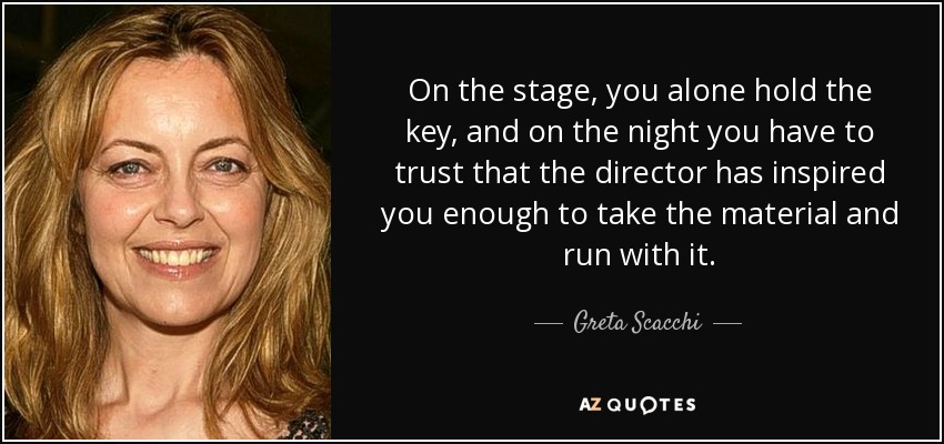 On the stage, you alone hold the key, and on the night you have to trust that the director has inspired you enough to take the material and run with it. - Greta Scacchi
