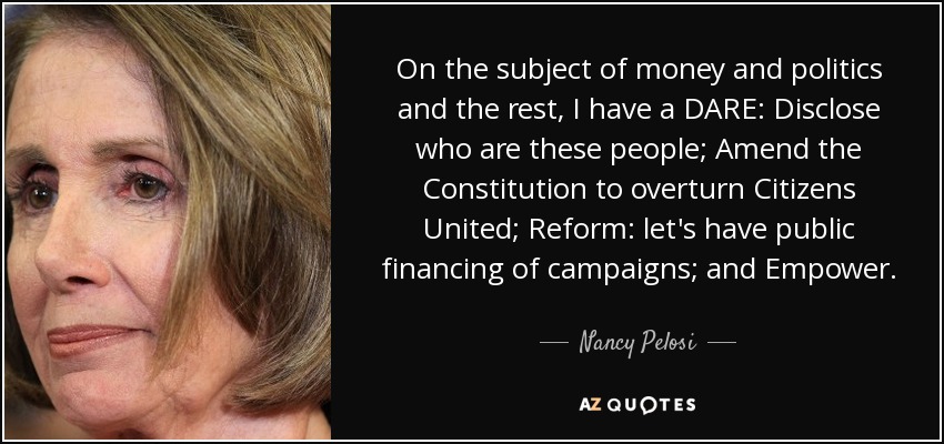 On the subject of money and politics and the rest, I have a DARE: Disclose who are these people; Amend the Constitution to overturn Citizens United; Reform: let's have public financing of campaigns; and Empower. - Nancy Pelosi