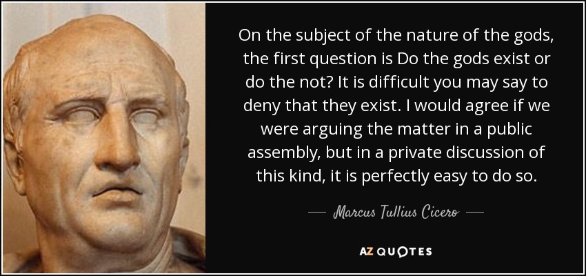 On the subject of the nature of the gods, the first question is Do the gods exist or do the not? It is difficult you may say to deny that they exist. I would agree if we were arguing the matter in a public assembly, but in a private discussion of this kind, it is perfectly easy to do so. - Marcus Tullius Cicero On the subject of the nature of the gods, the first question is Do the gods exist or do the not? It is difficult you may say to deny that they exist. I would agree if we were arguing the matter in a public assembly, but in a private discussion of this kind, it is perfectly easy to do so. - Marcus Tullius Cicero