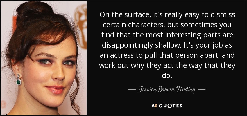 On the surface, it's really easy to dismiss certain characters, but sometimes you find that the most interesting parts are disappointingly shallow. It's your job as an actress to pull that person apart, and work out why they act the way that they do. - Jessica Brown Findlay