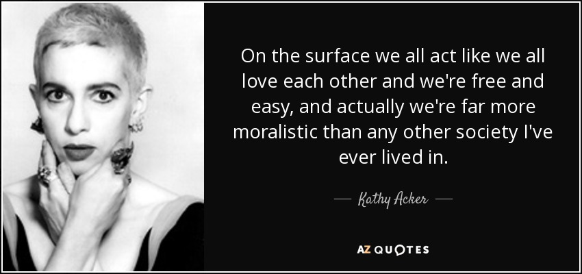 On the surface we all act like we all love each other and we're free and easy, and actually we're far more moralistic than any other society I've ever lived in. - Kathy Acker