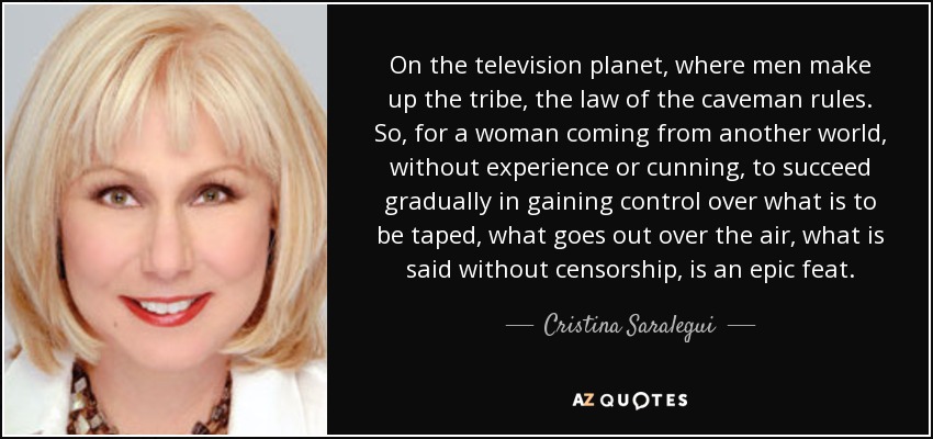 On the television planet, where men make up the tribe, the law of the caveman rules. So, for a woman coming from another world, without experience or cunning, to succeed gradually in gaining control over what is to be taped, what goes out over the air, what is said without censorship, is an epic feat. - Cristina Saralegui