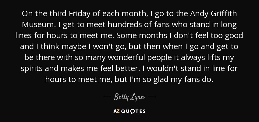 On the third Friday of each month, I go to the Andy Griffith Museum. I get to meet hundreds of fans who stand in long lines for hours to meet me. Some months I don't feel too good and I think maybe I won't go, but then when I go and get to be there with so many wonderful people it always lifts my spirits and makes me feel better. I wouldn't stand in line for hours to meet me, but I'm so glad my fans do. - Betty Lynn