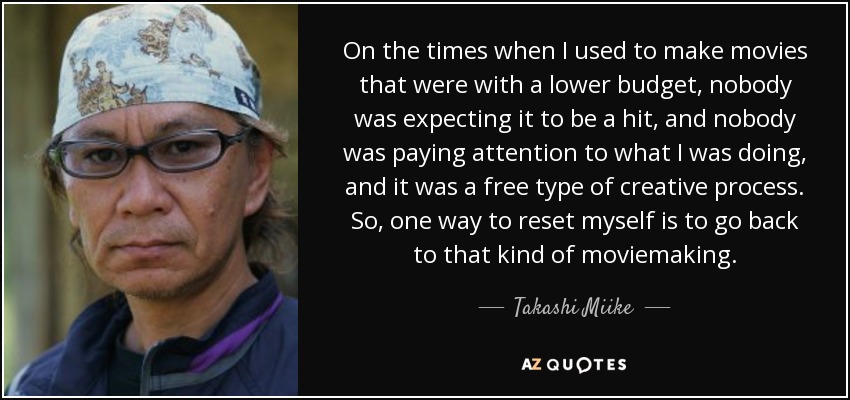 On the times when I used to make movies that were with a lower budget, nobody was expecting it to be a hit, and nobody was paying attention to what I was doing, and it was a free type of creative process. So, one way to reset myself is to go back to that kind of moviemaking. - Takashi Miike