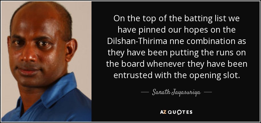On the top of the batting list we have pinned our hopes on the Dilshan-Thirima nne combination as they have been putting the runs on the board whenever they have been entrusted with the opening slot. - Sanath Jayasuriya