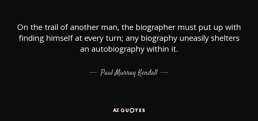 On the trail of another man, the biographer must put up with finding himself at every turn; any biography uneasily shelters an autobiography within it. - Paul Murray Kendall