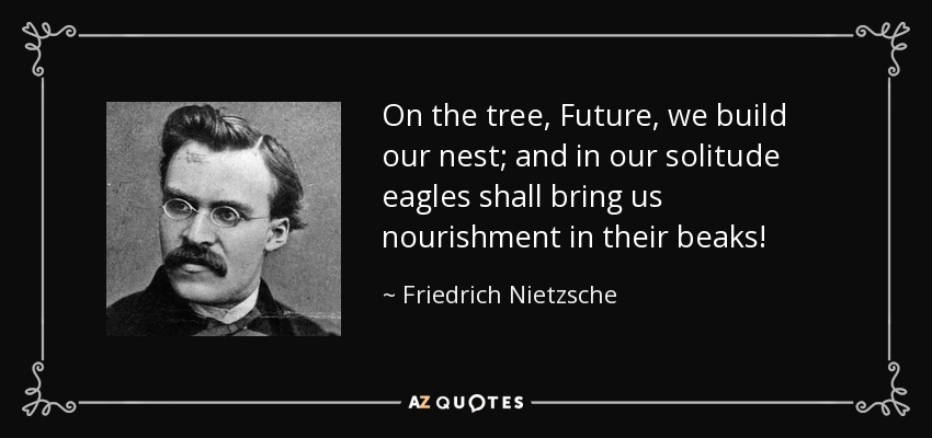 On the tree, Future, we build our nest; and in our solitude eagles shall bring us nourishment in their beaks! - Friedrich Nietzsche