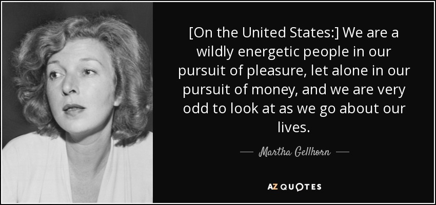 [On the United States:] We are a wildly energetic people in our pursuit of pleasure, let alone in our pursuit of money, and we are very odd to look at as we go about our lives. - Martha Gellhorn