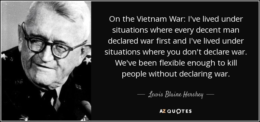 On the Vietnam War: I've lived under situations where every decent man declared war first and I've lived under situations where you don't declare war. We've been flexible enough to kill people without declaring war. - Lewis Blaine Hershey