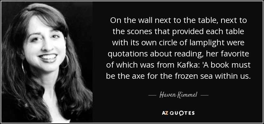 On the wall next to the table, next to the scones that provided each table with its own circle of lamplight were quotations about reading, her favorite of which was from Kafka: 'A book must be the axe for the frozen sea within us. - Haven Kimmel