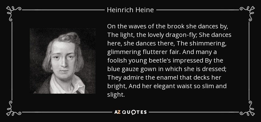 On the waves of the brook she dances by, The light, the lovely dragon-fly; She dances here, she dances there, The shimmering, glimmering flutterer fair. And many a foolish young beetle's impressed By the blue gauze gown in which she is dressed; They admire the enamel that decks her bright, And her elegant waist so slim and slight. - Heinrich Heine