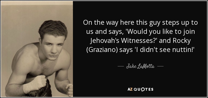 On the way here this guy steps up to us and says, 'Would you like to join Jehovah's Witnesses?' and Rocky (Graziano) says 'I didn't see nuttin!' - Jake LaMotta