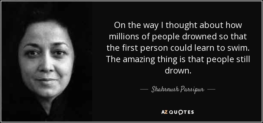 On the way I thought about how millions of people drowned so that the first person could learn to swim. The amazing thing is that people still drown. - Shahrnush Parsipur