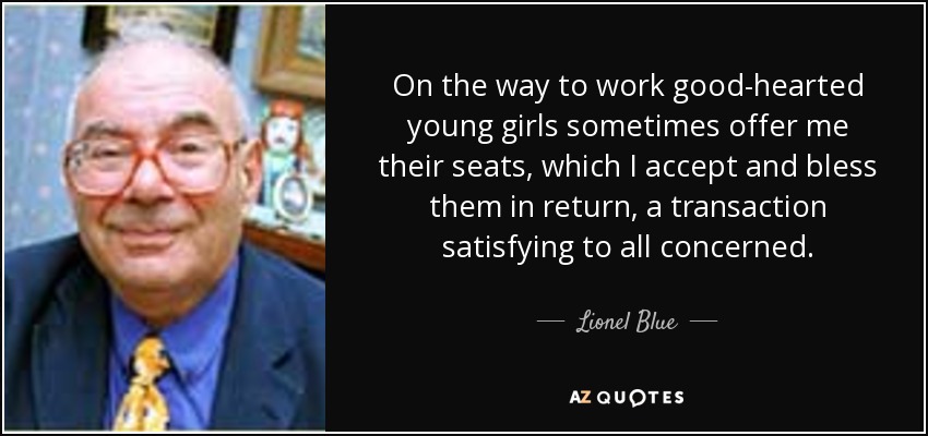 On the way to work good-hearted young girls sometimes offer me their seats, which I accept and bless them in return, a transaction satisfying to all concerned. - Lionel Blue