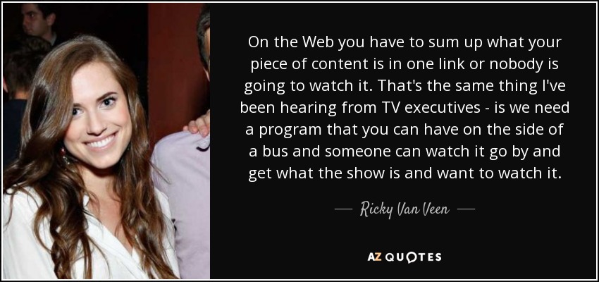On the Web you have to sum up what your piece of content is in one link or nobody is going to watch it. That's the same thing I've been hearing from TV executives - is we need a program that you can have on the side of a bus and someone can watch it go by and get what the show is and want to watch it. - Ricky Van Veen