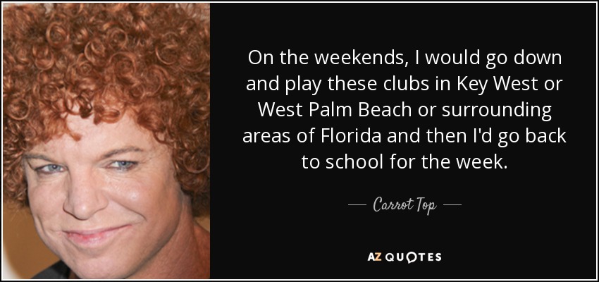 On the weekends, I would go down and play these clubs in Key West or West Palm Beach or surrounding areas of Florida and then I'd go back to school for the week. - Carrot Top