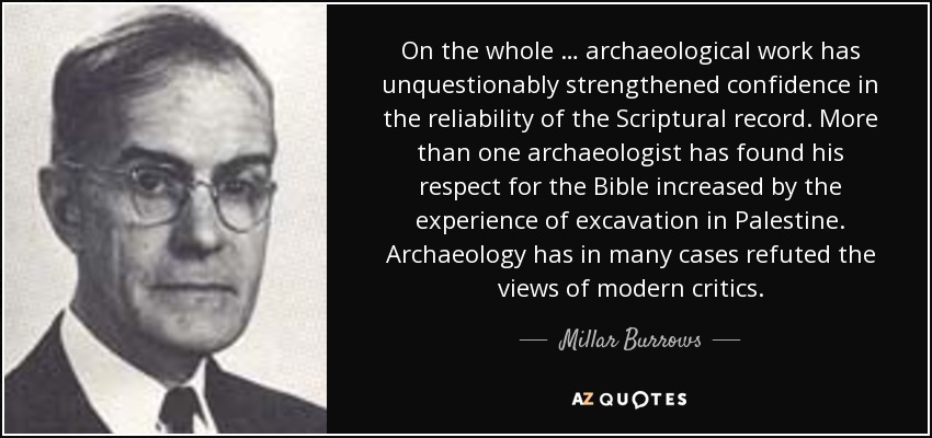 On the whole … archaeological work has unquestionably strengthened confidence in the reliability of the Scriptural record. More than one archaeologist has found his respect for the Bible increased by the experience of excavation in Palestine. Archaeology has in many cases refuted the views of modern critics. - Millar Burrows
