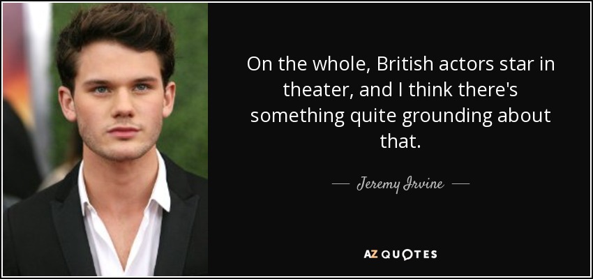 On the whole, British actors star in theater, and I think there's something quite grounding about that. - Jeremy Irvine