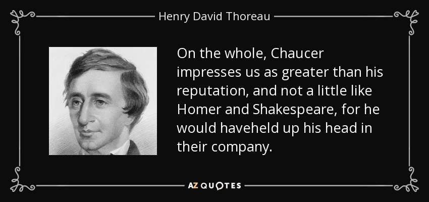 On the whole, Chaucer impresses us as greater than his reputation, and not a little like Homer and Shakespeare, for he would haveheld up his head in their company. - Henry David Thoreau