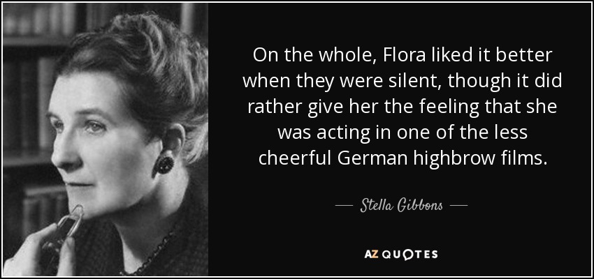 On the whole, Flora liked it better when they were silent, though it did rather give her the feeling that she was acting in one of the less cheerful German highbrow films. - Stella Gibbons