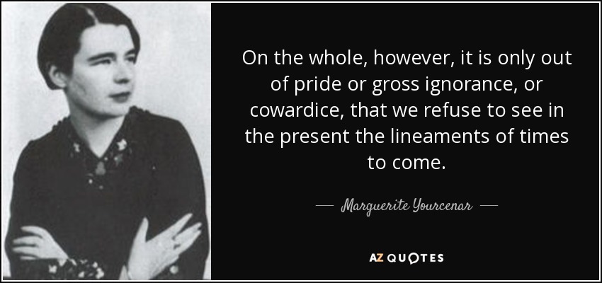 On the whole, however, it is only out of pride or gross ignorance, or cowardice, that we refuse to see in the present the lineaments of times to come. - Marguerite Yourcenar