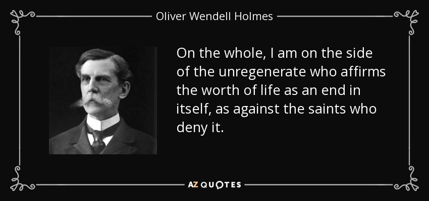On the whole, I am on the side of the unregenerate who affirms the worth of life as an end in itself, as against the saints who deny it. - Oliver Wendell Holmes, Jr.