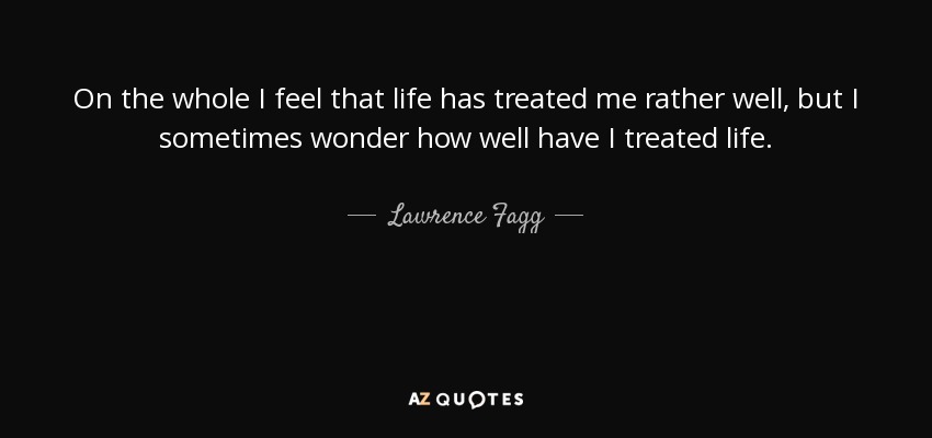On the whole I feel that life has treated me rather well, but I sometimes wonder how well have I treated life. - Lawrence Fagg