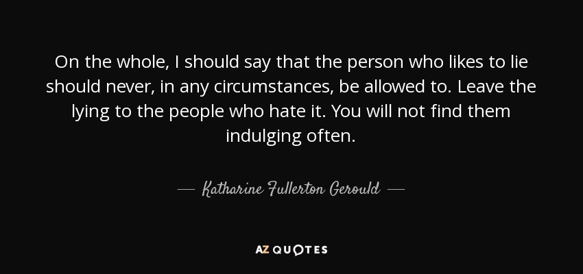 On the whole, I should say that the person who likes to lie should never, in any circumstances, be allowed to. Leave the lying to the people who hate it. You will not find them indulging often. - Katharine Fullerton Gerould