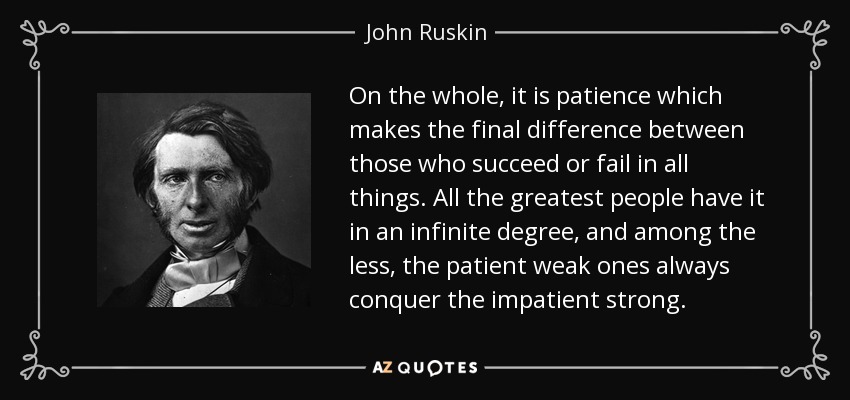 On the whole, it is patience which makes the final difference between those who succeed or fail in all things. All the greatest people have it in an infinite degree, and among the less, the patient weak ones always conquer the impatient strong. - John Ruskin