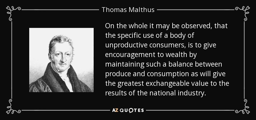 On the whole it may be observed, that the specific use of a body of unproductive consumers, is to give encouragement to wealth by maintaining such a balance between produce and consumption as will give the greatest exchangeable value to the results of the national industry. - Thomas Malthus