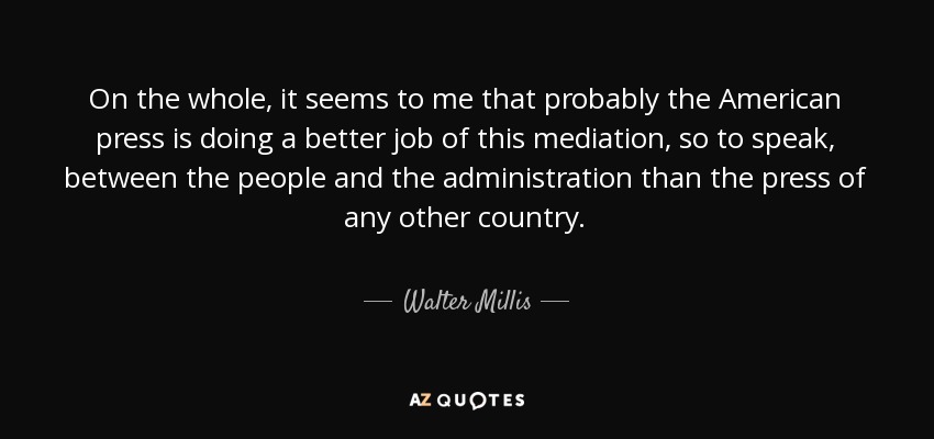 On the whole, it seems to me that probably the American press is doing a better job of this mediation, so to speak, between the people and the administration than the press of any other country. - Walter Millis