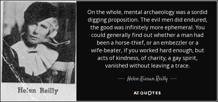 On the whole, mental archaeology was a sordid digging proposition. The evil men did endured, the good was infinitely more ephemeral. You could generally find out whether a man had been a horse-thief, or an embezzler or a wife-beater, if you worked hard enough, but acts of kindness, of charity, a gay spirit, vanished without leaving a trace. - Helen Kieran Reilly